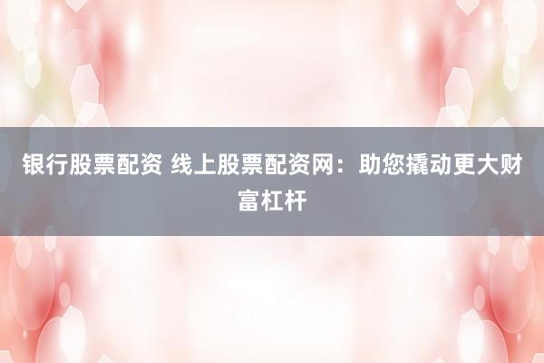 银行股票配资 线上股票配资网：助您撬动更大财富杠杆