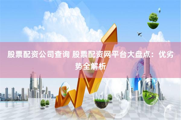 股票配资公司查询 股票配资网平台大盘点：优劣势全解析