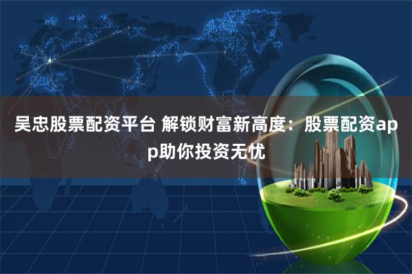 吴忠股票配资平台 解锁财富新高度：股票配资app助你投资无忧