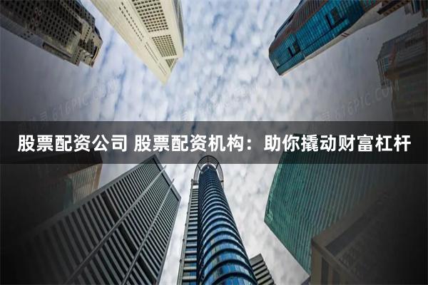 股票配资公司 股票配资机构：助你撬动财富杠杆