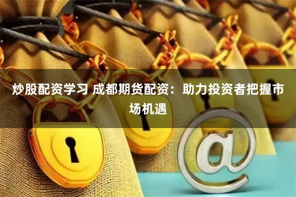 炒股配资学习 成都期货配资：助力投资者把握市场机遇