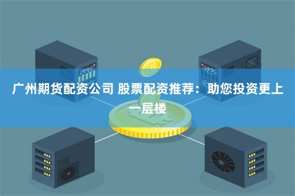 广州期货配资公司 股票配资推荐：助您投资更上一层楼