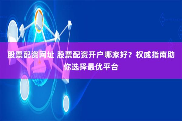股票配资网址 股票配资开户哪家好？权威指南助你选择最优平台