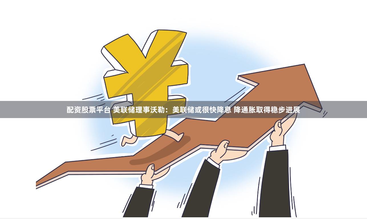 配资股票平台 美联储理事沃勒：美联储或很快降息 降通胀取得稳步进展