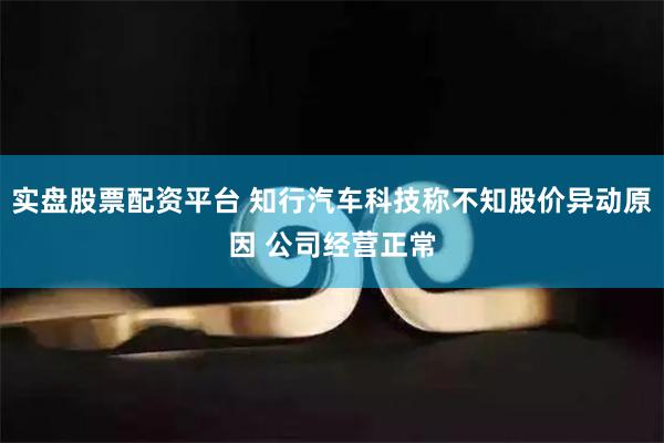 实盘股票配资平台 知行汽车科技称不知股价异动原因 公司经营正常