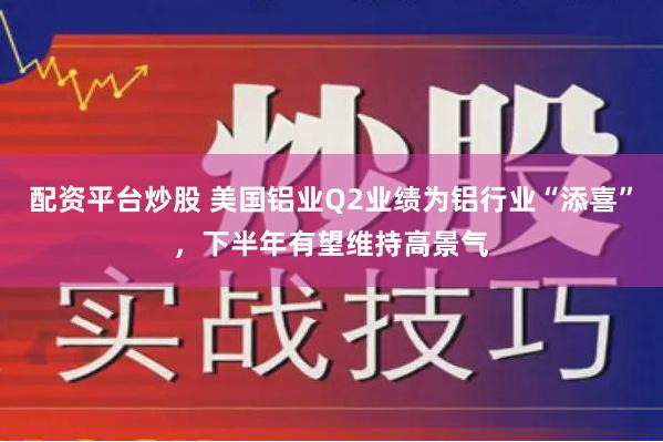 配资平台炒股 美国铝业Q2业绩为铝行业“添喜”，下半年有望维持高景气