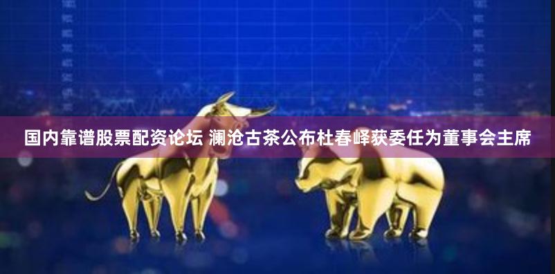 国内靠谱股票配资论坛 澜沧古茶公布杜春峄获委任为董事会主席