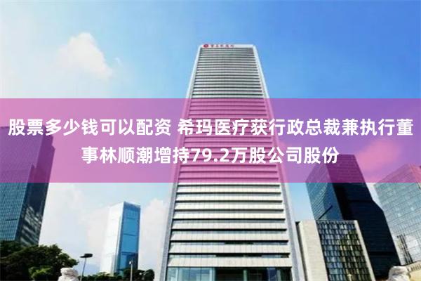股票多少钱可以配资 希玛医疗获行政总裁兼执行董事林顺潮增持79.2万股公司股份