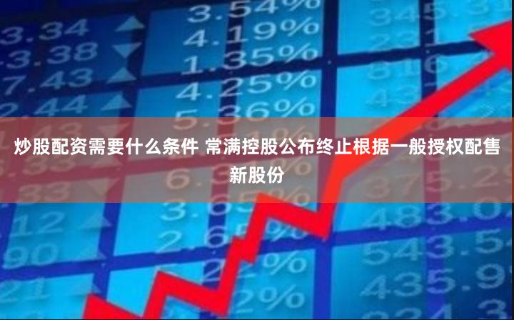 炒股配资需要什么条件 常满控股公布终止根据一般授权配售新股份