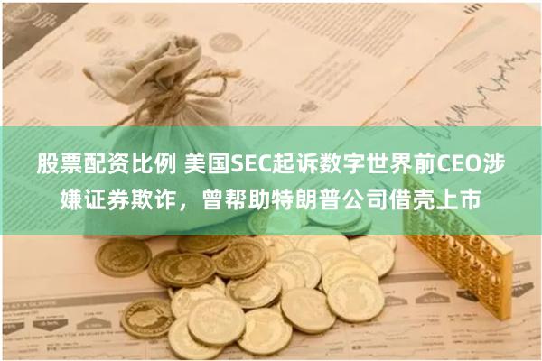 股票配资比例 美国SEC起诉数字世界前CEO涉嫌证券欺诈，曾帮助特朗普公司借壳上市