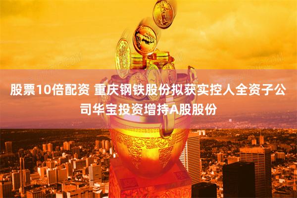股票10倍配资 重庆钢铁股份拟获实控人全资子公司华宝投资增持A股股份