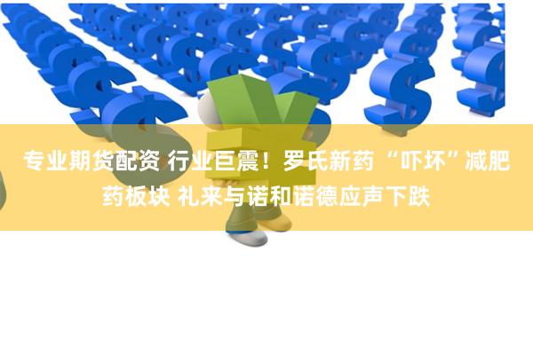 专业期货配资 行业巨震！罗氏新药 “吓坏”减肥药板块 礼来与诺和诺德应声下跌