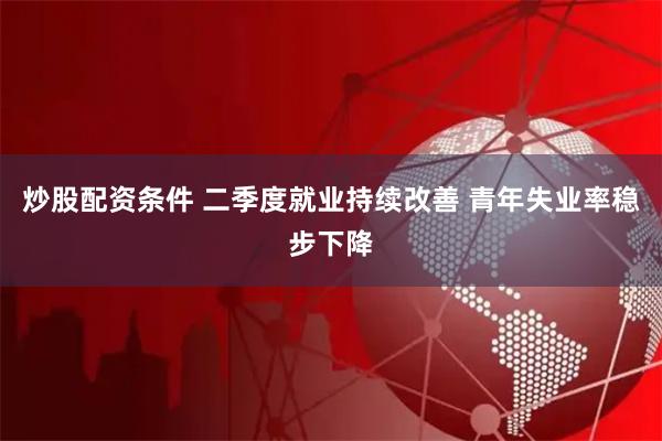 炒股配资条件 二季度就业持续改善 青年失业率稳步下降
