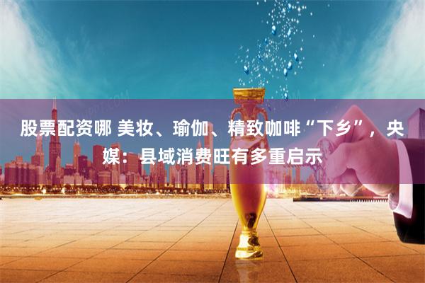 股票配资哪 美妆、瑜伽、精致咖啡“下乡”，央媒：县域消费旺有多重启示