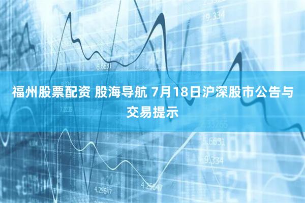 福州股票配资 股海导航 7月18日沪深股市公告与交易提示