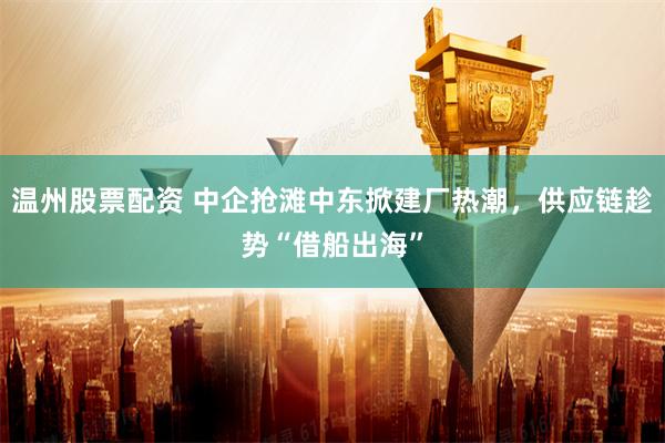 温州股票配资 中企抢滩中东掀建厂热潮，供应链趁势“借船出海”