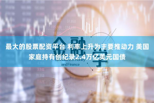 最大的股票配资平台 利率上升为主要推动力 美国家庭持有创纪录2.4万亿美元国债