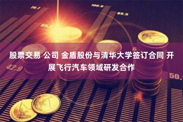 股票交易 公司 金盾股份与清华大学签订合同 开展飞行汽车领域研发合作