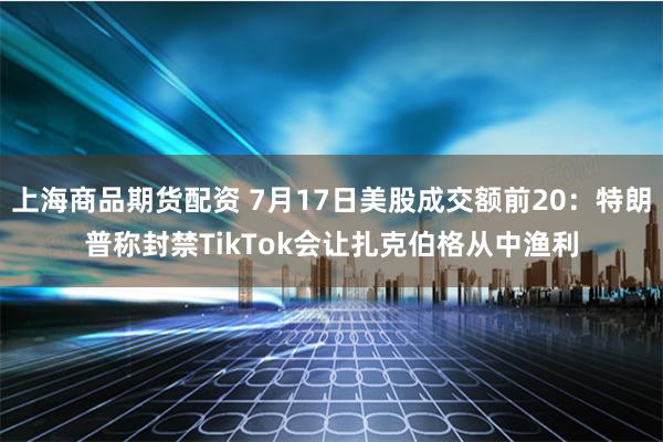 上海商品期货配资 7月17日美股成交额前20：特朗普称封禁TikTok会让扎克伯格从中渔利