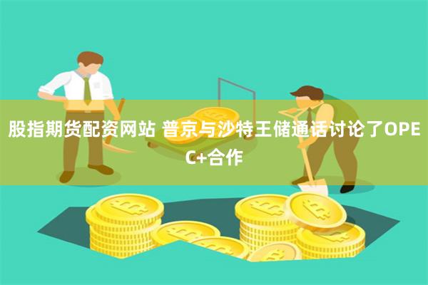 股指期货配资网站 普京与沙特王储通话讨论了OPEC+合作