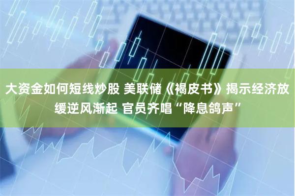 大资金如何短线炒股 美联储《褐皮书》揭示经济放缓逆风渐起 官员齐唱“降息鸽声”