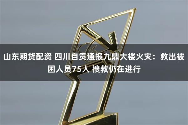 山东期货配资 四川自贡通报九鼎大楼火灾：救出被困人员75人 搜救仍在进行