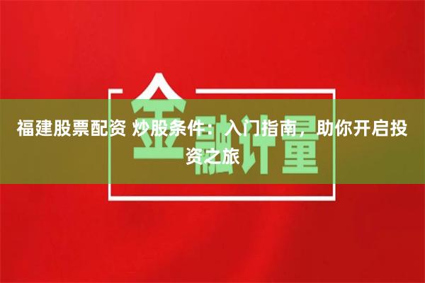 福建股票配资 炒股条件：入门指南，助你开启投资之旅