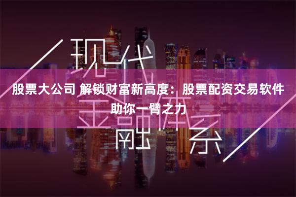 股票大公司 解锁财富新高度：股票配资交易软件助你一臂之力