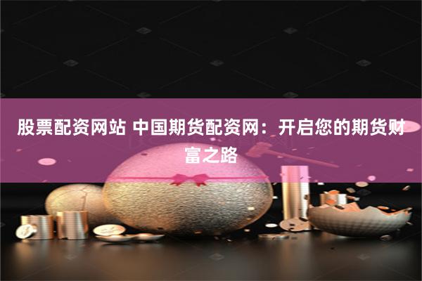 股票配资网站 中国期货配资网:开启您的期货财富之路