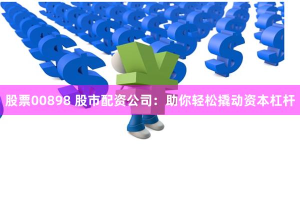 股票00898 股市配资公司：助你轻松撬动资本杠杆
