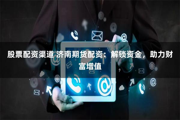 股票配资渠道 济南期货配资：解锁资金，助力财富增值