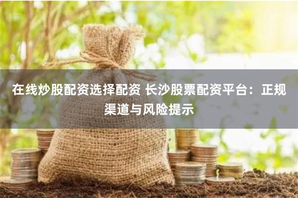 在线炒股配资选择配资 长沙股票配资平台:正规渠道与风险提示