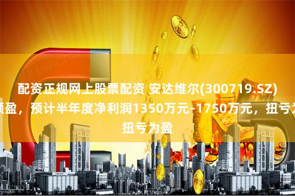 配资正规网上股票配资 安达维尔(300719.SZ)发预盈，预计半年度净利润1350万元–1750万元，扭亏为盈