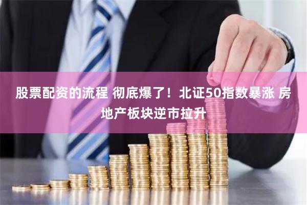股票配资的流程 彻底爆了！北证50指数暴涨 房地产板块逆市拉升