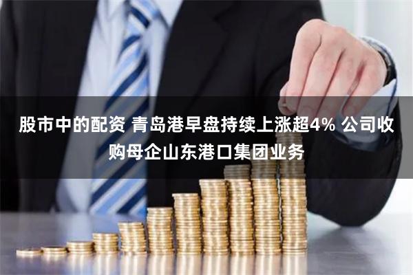 股市中的配资 青岛港早盘持续上涨超4% 公司收购母企山东港口集团业务