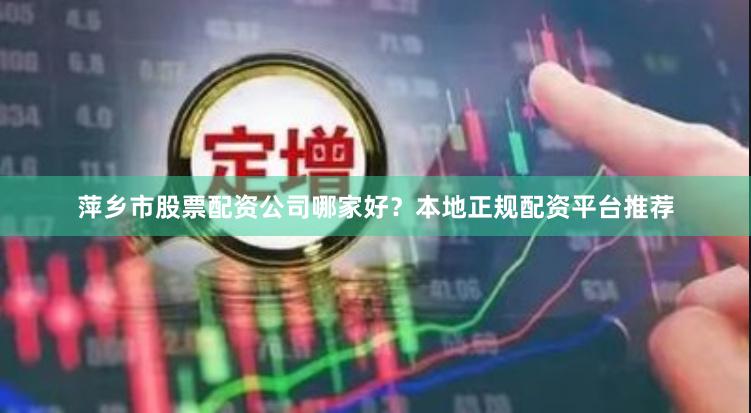 萍乡市股票配资公司哪家好？本地正规配资平台推荐