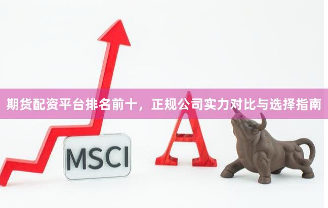 期货配资平台排名前十，正规公司实力对比与选择指南