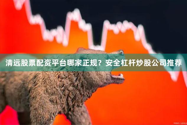 清远股票配资平台哪家正规？安全杠杆炒股公司推荐