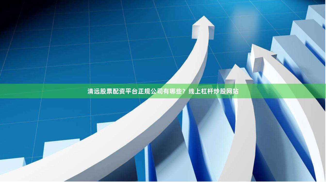 清远股票配资平台正规公司有哪些？线上杠杆炒股网站