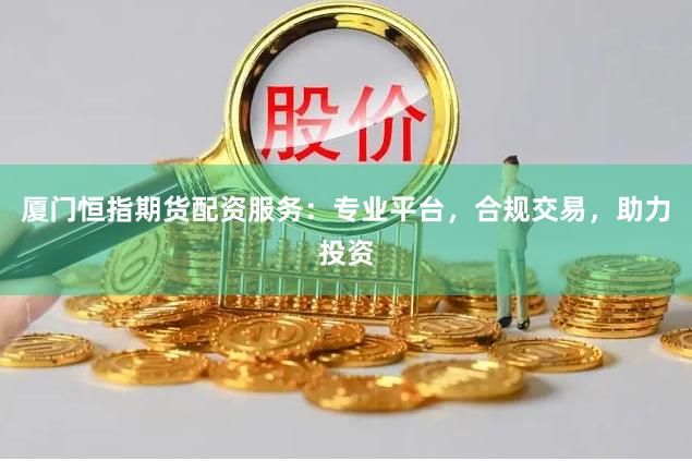 厦门恒指期货配资服务：专业平台，合规交易，助力投资